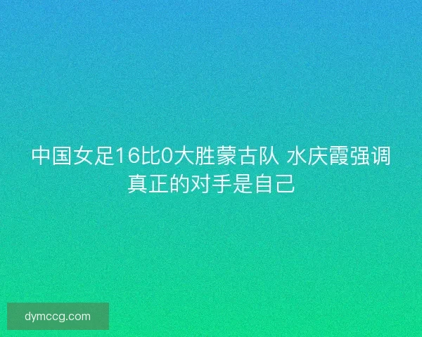 中国女足16比0大胜蒙古队 水庆霞强调真正的对手是自己