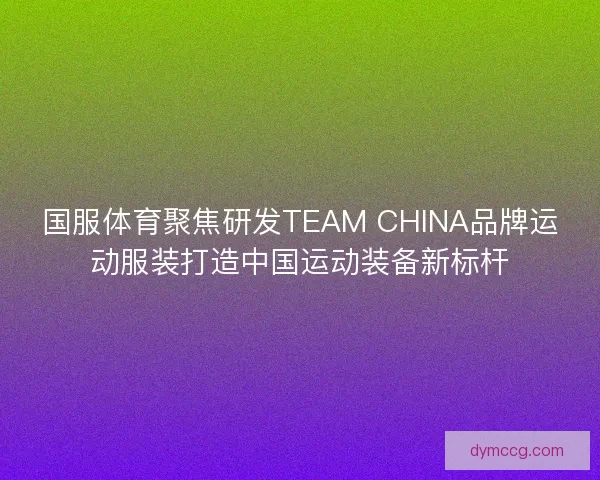 国服体育聚焦研发TEAM CHINA品牌运动服装打造中国运动装备新标杆