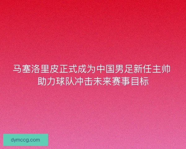 马塞洛里皮正式成为中国男足新任主帅 助力球队冲击未来赛事目标