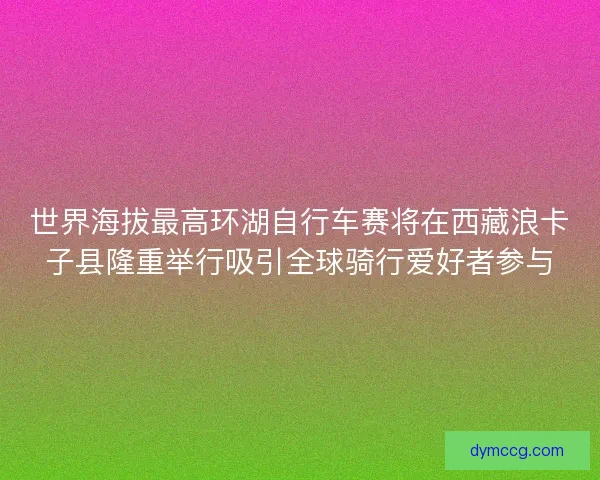 世界海拔最高环湖自行车赛将在西藏浪卡子县隆重举行吸引全球骑行爱好者参与
