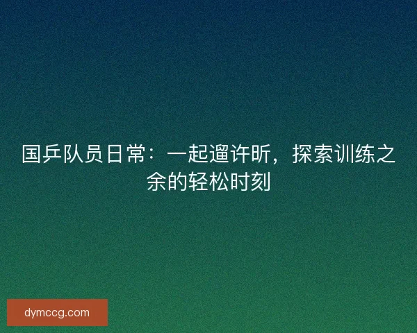 国乒队员日常：一起遛许昕，探索训练之余的轻松时刻