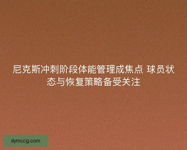 尼克斯冲刺阶段体能管理成焦点 球员状态与恢复策略备受关注