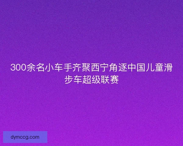 300余名小车手齐聚西宁角逐中国儿童滑步车超级联赛