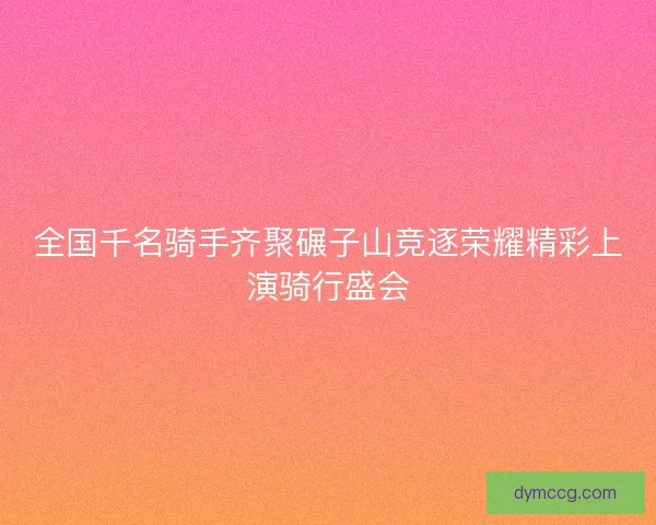 全国千名骑手齐聚碾子山竞逐荣耀精彩上演骑行盛会