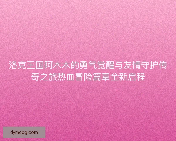 洛克王国阿木木的勇气觉醒与友情守护传奇之旅热血冒险篇章全新启程