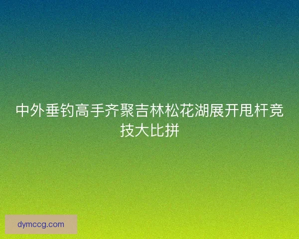 中外垂钓高手齐聚吉林松花湖展开甩杆竞技大比拼