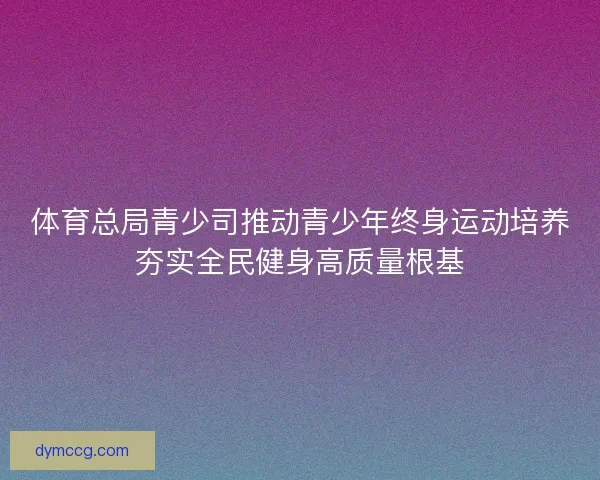 体育总局青少司推动青少年终身运动培养夯实全民健身高质量根基