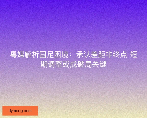 粤媒解析国足困境：承认差距非终点 短期调整或成破局关键