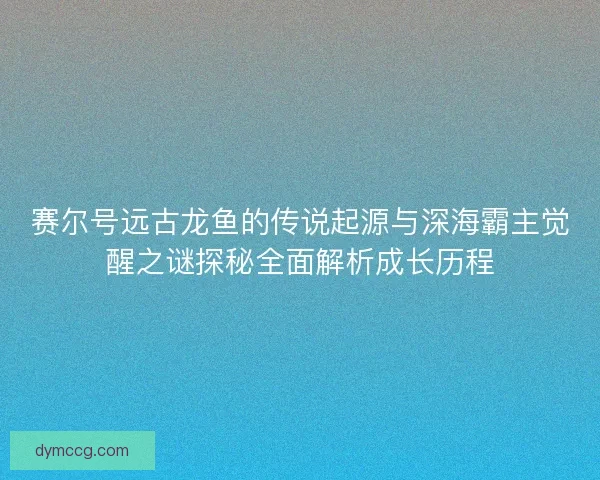 赛尔号远古龙鱼的传说起源与深海霸主觉醒之谜探秘全面解析成长历程 赛尔号远古龙鱼的传说起源与深海霸主觉醒之谜探秘全面解析成长历程