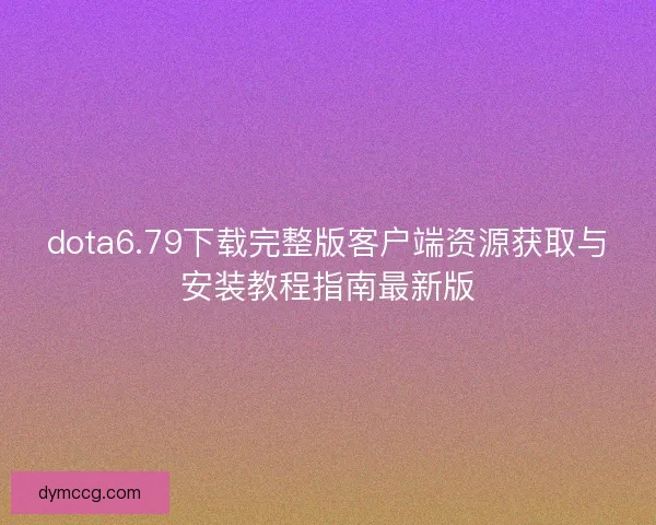 dota6.79下载完整版客户端资源获取与安装教程指南最新版