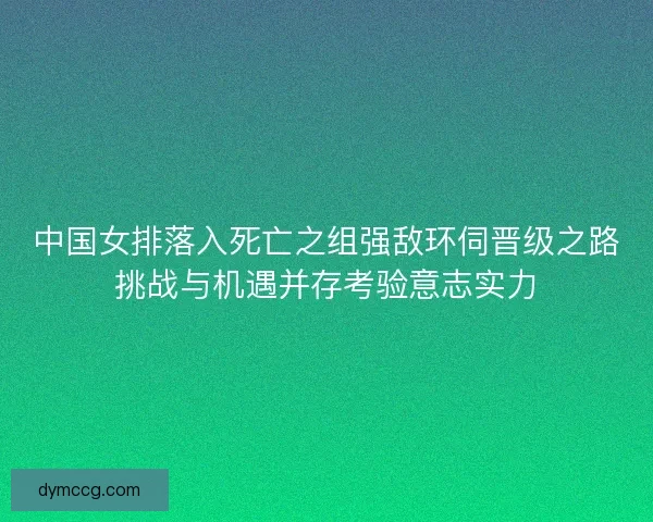 中国女排落入死亡之组强敌环伺晋级之路挑战与机遇并存考验意志实力 中国女排落入死亡之组强敌环伺晋级之路挑战与机遇并存考验意志实力