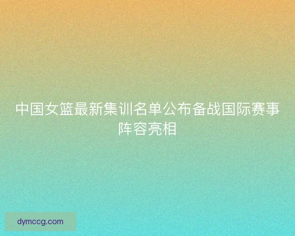 中国女篮最新集训名单公布备战国际赛事阵容亮相