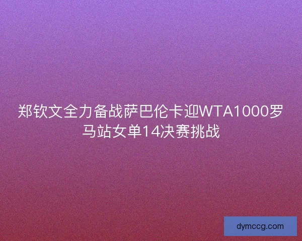郑钦文全力备战萨巴伦卡迎WTA1000罗马站女单14决赛挑战