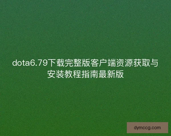 dota6.79下载完整版客户端资源获取与安装教程指南最新版