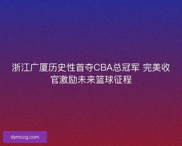 浙江广厦历史性首夺CBA总冠军 完美收官激励未来篮球征程