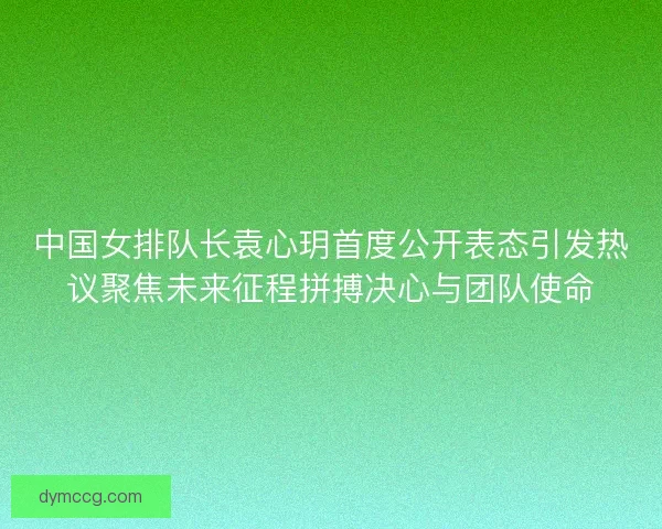 中国女排队长袁心玥首度公开表态引发热议聚焦未来征程拼搏决心与团队使命