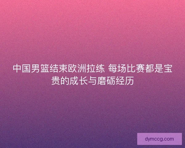 中国男篮结束欧洲拉练 每场比赛都是宝贵的成长与磨砺经历 中国男篮结束欧洲拉练 每场比赛都是宝贵的成长与磨砺经历