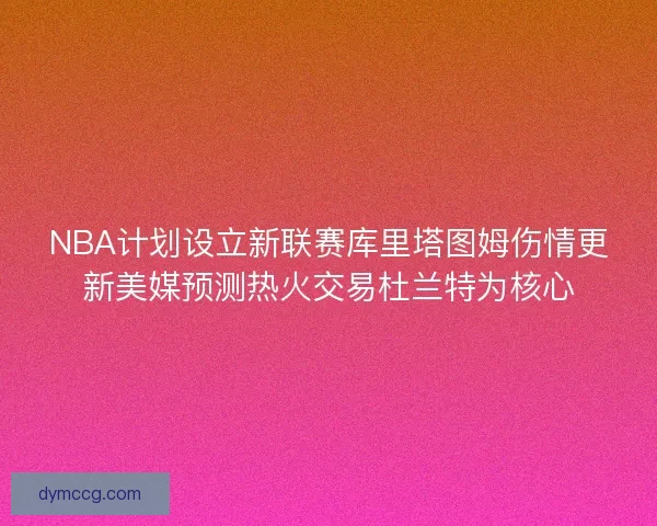 NBA计划设立新联赛库里塔图姆伤情更新美媒预测热火交易杜兰特为核心 NBA计划设立新联赛库里塔图姆伤情更新美媒预测热火交易杜兰特为核心