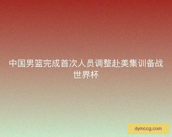 中国男篮完成首次人员调整赴美集训备战世界杯 中国男篮完成首次人员调整赴美集训备战世界杯