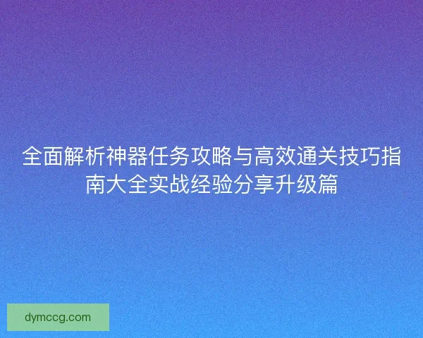 全面解析神器任务攻略与高效通关技巧指南大全实战经验分享升级篇 全面解析神器任务攻略与高效通关技巧指南大全实战经验分享升级篇