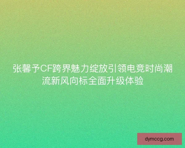 张馨予CF跨界魅力绽放引领电竞时尚潮流新风向标全面升级体验 张馨予CF跨界魅力绽放引领电竞时尚潮流新风向标全面升级体验